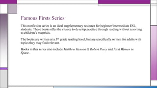 Famous Firsts Series
This nonfiction series is an ideal supplementary resource for beginner/intermediate ESL
students. These books offer the chance to develop practice through reading without resorting
to children’s materials.
The books are written at a 5th grade reading level, but are specifically written for adults with
topics they may find relevant.
Books in this series also include Matthew Henson & Robert Perry and First Women in
Space.

 