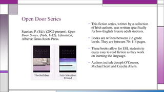 Open Door Series
Scanlan, P. (Ed.). (2002-present). Open
Door Series. (Vols. 1-12). Edmonton,
Alberta: Grass Roots Press.

• This fiction series, written by a collection
of Irish authors, was written specifically
for low-English literate adult students.
• Books are written between 2-6 grade
levels. They are between 70- 114 pages.
• These books allow for ESL students to
enjoy easy to read fiction as they work
on learning the language.
• Authors include Joseph O’Connor,
Michael Scott and Cecelia Ahern.

 