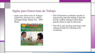Ingles para Entrevistas de Trabajo
• Ingles para Entrevistas de Trabajo=
English for Job Interviews. (2007).
[Compact Disk]. Miami, Fla. : NPG
Music.

• This CD presents vocabulary specific to
interviewing and jobs making it ideal for
an ESL student wanting to learn those
specific terms in order to find a job.
• The CD is only one hour and comes with
a phrase booklet for referring to the
vocabulary.

 