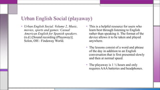 Urban English Social (playaway)
• Urban English Social. Volume 2, Music,
movies, sports and games: Casual
American English for Spanish speakers.
(n.d.) [Sound recording (Playaway)].
Solon, OH : Findaway World.

• This is a helpful resource for users who
learn best through listening to English
rather than speaking it. The format of the
device allows it to be taken and played
anywhere.
• The lessons consist of a word and phrase
of the day in addition to an English
conversation that is first presented slowly
and then at normal speed.
• The playaway is 1 ½ hours and only
requires AAA batteries and headphones.

 
