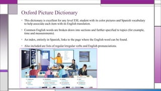Oxford Picture Dictionary
• This dictionary is excellent for any level ESL student with its color pictures and Spanish vocabulary
to help associate each item with its English translation.
• Common English words are broken down into sections and further specified to topics (for example,
time and measurements).
• An index, entirely in Spanish, links to the page where the English word can be found.
• Also included are lists of regular/irregular verbs and English pronunciations.
•

 