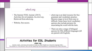 a4esl.org
• The Internet TESL Journal. (2013).
Activities for esl students. In a4esl.org.
Retrieved from a4esl.org.
• Website, free access.

• a4esl.org is an ideal resource for free
grammar and vocabulary practice.
Quizzes range in level from easy to
difficult. Some basic level vocabulary
quizzes also include pictures for
associating the word with the item.
• There are also a range of bilingual
quizzes for fifty different languages (all
are paired with English).

 