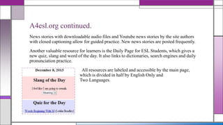 A4esl.org continued.
News stories with downloadable audio files and Youtube news stories by the site authors
with closed captioning allow for guided practice. New news stories are posted frequently.
Another valuable resource for learners is the Daily Page for ESL Students, which gives a
new quiz, slang and word of the day. It also links to dictionaries, search engines and daily
pronunciation practice.
All resources are labeled and accessible by the main page,
which is divided in half by English Only and
Two Languages.

 