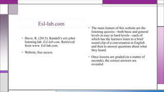 Esl-lab.com
• Davis. R. (2013). Randall’s esl cyber
listening lab. Esl-lab.com. Retrieved
from www. Esl-lab.com.
• Website, free access.

• The main feature of this website are the
listening quizzes—both basic and general
levels in easy to hard levels—each of
which has the learners listen to a brief
sound clip of a conversation in English
and then to answer questions about what
they heard.
• Once lessons are graded (in a matter of
seconds), the correct answers are
revealed.

 