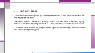 ESL-Lab continued
• There are also academic-geared quizzes ranged from easy to hard which are practice for
the TOEFL/TOEIC tests.
• Vocabulary lessons offer about 20 words per lesson topic with audio of a speaker saying
the words aloud to help with pronunciation. A few practice questions follow each lesson.
• All features of the website are grouped into six topics on the main page, which are labeled
and allow for simple navigation.

 