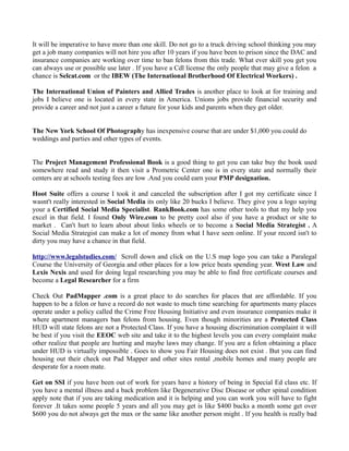 It will be imperative to have more than one skill. Do not go to a truck driving school thinking you may
get a job many companies will not hire you after 10 years if you have been to prison since the DAC and
insurance companies are working over time to ban felons from this trade. What ever skill you get you
can always use or possible use later . If you have a Cdl license the only people that may give a felon a
chance is Selcat.com or the IBEW (The International Brotherhood Of Electrical Workers) .

The International Union of Painters and Allied Trades is another place to look at for training and
jobs I believe one is located in every state in America. Unions jobs provide financial security and
provide a career and not just a career a future for your kids and parents when they get older.


The New York School Of Photography has inexpensive course that are under $1,000 you could do
weddings and parties and other types of events.


The Project Management Professional Book is a good thing to get you can take buy the book used
somewhere read and study it then visit a Prometric Center one is in every state and normally their
centers are at schools testing fees are low .And you could earn your PMP designation.

Hoot Suite offers a course I took it and canceled the subscription after I got my certificate since I
wasnt't really interested in Social Media its only like 20 bucks I believe. They give you a logo saying
your a Certified Social Media Specialist. RankBook.com has some other tools to that my help you
excel in that field. I found Only Wire.com to be pretty cool also if you have a product or site to
market . Can't hurt to learn about about links wheels or to become a Social Media Strategist . A
Social Media Strategist can make a lot of money from what I have seen online. If your record isn't to
dirty you may have a chance in that field.

http://www.legalstudies.com/ Scroll down and click on the U.S map logo you can take a Paralegal
Course the University of Georgia and other places for a low price beats spending year. West Law and
Lexis Nexis and used for doing legal researching you may be able to find free certificate courses and
become a Legal Researcher for a firm

Check Out PadMapper .com is a great place to do searches for places that are affordable. If you
happen to be a felon or have a record do not waste to much time searching for apartments many places
operate under a policy called the Crime Free Housing Initiative and even insurance companies make it
where apartment managers ban felons from housing. Even though minorities are a Protected Class
HUD will state felons are not a Protected Class. If you have a housing discrimination complaint it will
be best if you visit the EEOC web site and take it to the highest levels you can every complaint make
other realize that people are hurting and maybe laws may change. If you are a felon obtaining a place
under HUD is virtually impossible . Goes to show you Fair Housing does not exist . But you can find
housing out their check out Pad Mapper and other sites rental ,mobile homes and many people are
desperate for a room mate.

Get on SSI if you have been out of work for years have a history of being in Special Ed class etc. If
you have a mental illness and a back problem like Degenerative Disc Disease or other spinal condition
apply note that if you are taking medication and it is helping and you can work you will have to fight
forever .It takes some people 5 years and all you may get is like $400 bucks a month some get over
$600 you do not always get the max or the same like another person might . If you health is really bad
 