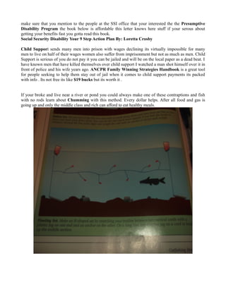 make sure that you mention to the people at the SSI office that your interested the the Presumptive
Disability Program the book below is affordable this letter knows here stuff if your serous about
getting your benefits fast you gotta read this book.
Social Security Disability Your 9 Step Action Plan By: Loretta Crosby

Child Support sends many men into prison with wages declining its virtually impossible for many
men to live on half of their wages women also suffer from imprisonment but not as much as men. Child
Support is serious of you do not pay it you can be jailed and will be on the local paper as a dead beat. I
have known men that have killed themselves over child support I watched a man shot himself over it in
front of police and his wife years ago. ANCPR Family Winning Strategies Handbook is a great tool
for people seeking to help them stay out of jail when it comes to child support payments its packed
with info . Its not free its like $19 bucks but its worth it .


If your broke and live near a river or pond you could always make one of these contraptions and fish
with no rods learn about Chumming with this method. Every dollar helps. After all food and gas is
going up and only the middle class and rich can afford to eat healthy meals.
 