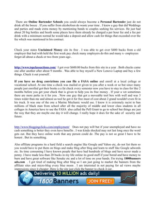 There are Online Bartender Schools you could always become a Personal Bartender just do not
drink all the booze . If you suffer from alcoholism do waste your time . I knew a guy that did Weddings
and parties and made extra money by mentioning bands to couples seeking his services. He just had
about 20 big bottles and booth some places have them already he charged a per hour fee and a fee per
drink with a minimum normal he would take a deposit and allow cash for things that exceeded over the
fee which was mentioned in his contract.


Check your states Unclaimed Money site its free . I was able to get over $400 bucks from a old
employer that had with held the first week pay check many employers do this and many x- employees
forget all about a check or two from years ago .


http://www.topclassactions.com/ I got over $600.00 bucks from this site in a year . Both checks came
one after another after about 9 months . Was able to buy myself a New Lenovo Laptop and buy a few
things .Check it out yourself .

If you have no drug convictions you can file a FASA online and enroll at a local college or
vocational school. At one time a check was mailed or given to you after a week or so but since many
people just enrolled got their books a a fat check every semester now you have to stay in class for like 2
months before you get your check that is given to help you its free money . If your a vet sometimes
there are more perks in it for you . Now one guy that got a moveable tool box with well and was 3
times wider than me and almost as tool he got it for free must of cost about 2 grand wouldn't even fit in
his truck. It was one of the one a Marine Mechanic would use. I know it is extremely racist to ban
millions of black man from school after all the majority of middle and lower class students in all
colleges in America have to use the FASA also called the Pell Grant to go to school but things are just
the way that they are maybe one day it will change. I really hope it does for the sake of security and
future.


http://www.bloggingclicks.com/employment/ Does not pay will but if your unemployed and have no
cash something is better they even have benefits . I was kinda shocked may not last long once the word
gets out. But they have online work that any person could do .The pay is not so great I have to be
honest . But its something.

Also affiliate programs its a hard field a search engine like Google and Yahoo etc, do not list them so
you would have to put them on blogs and make blog after blog and learn to stuff like Google adwords
etc. Its time consuming I have known people that have had hundreds of blogs and have never made a
penny .I have made less than 20 bucks in my life online its good stuff if your bored and have money to
burn and have great software like Senuke etc and a lot of time on your hands. I'm trying 1800banners
ads.com . I got tired of making blog after blog so I am just going to market the banners from the
affiliate sites and micro-blog every blue moon . I am interested in not paying for ad views maybe
impressions since it cheaper .Here is the site just click the banner to check it out .
 