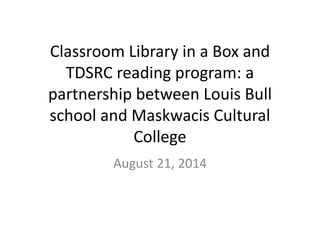 Classroom Library in a Box and 
TDSRC reading program: a 
partnership between Louis Bull 
school and Maskwacis Cultural 
College 
August 21, 2014 
 