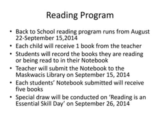 Reading Program 
• Back to School reading program runs from August 
22-September 15,2014 
• Each child will receive 1 book from the teacher 
• Students will record the books they are reading 
or being read to in their Notebook 
• Teacher will submit the Notebook to the 
Maskwacis Library on September 15, 2014 
• Each students’ Notebook submitted will receive 
five books 
• Special draw will be conducted on ‘Reading is an 
Essential Skill Day’ on September 26, 2014 
 