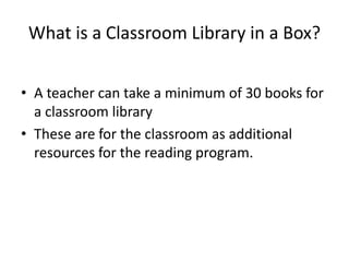 What is a Classroom Library in a Box? 
• A teacher can take a minimum of 30 books for 
a classroom library 
• These are for the classroom as additional 
resources for the reading program. 
 