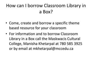 How can I borrow Classroom Library in 
a Box? 
• Come, create and borrow a specific theme 
based resource for your classroom 
• For information and to borrow Classroom 
Library in a Box call the Maskwacis Cultural 
College, Manisha Khetarpal at 780 585 3925 
or by email at mkhetarpal@mccedu.ca 
