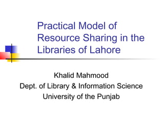 Practical Model of
     Resource Sharing in the
     Libraries of Lahore

           Khalid Mahmood
Dept. of Library & Information Science
       University of the Punjab
 