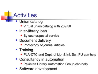 Activities
    Union catalog
        Virtual union catalog with Z39.50
    Inter-library loan
        By courier/postal service
    Document delivery
        Photocopy of journal articles
    Training
        PLA-CTC and Dept. of Lib. & Inf. Sc., PU can help
    Consultancy in automation
        Pakistan Library Automation Group can help
    Software development
 