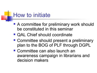 How to initiate
   A committee for preliminary work should
    be constituted in this seminar
   QAL Chief should coordinate
   Committee should present a preliminary
    plan to the BOG of PLF through DGPL
   Committee can also launch an
    awareness campaign in librarians and
    decision makers
 