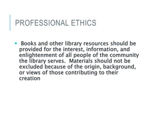 PROFESSIONAL ETHICS
 Books and other library resources should be
provided for the interest, information, and
enlightenment of all people of the community
the library serves. Materials should not be
excluded because of the origin, background,
or views of those contributing to their
creation
 