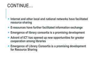 CONTINUE…
 Internet and other local and national networks have facilitated
resource sharing
 E-resources have further facilitated information exchange
 Emergence of library consortia is a promising development
 Advent of ICT has opened up new opportunities for greater
cooperation among libraries
 Emergence of Library Consortia is a promising development
for Resource Sharing
 