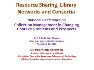 Resource Sharing, Library
Networks and Consortia
National Conference on
Collection Management in Changing
Context: Problems and Prospects
Dr B R Ambedkar Bhavan
Kuvempu University, Shivamogga
August 19-20, 2011
Dr. Poornima Narayana
Scientist Information and Head
Information Centre for Aerospace Science and Technology
CSIR-National Aerospace Laboratories, Bangalore
 