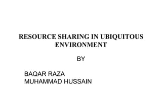 RESOURCE SHARING IN UBIQUITOUS
ENVIRONMENT
BY
BAQAR RAZA
MUHAMMAD HUSSAIN
 