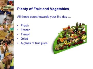 Plenty of Fruit and Vegetables
All these count towards your 5 a day …
•
•
•
•
•

Fresh
Frozen
Tinned
Dried
A glass of fruit juice

 