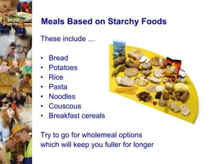 Meals Based on Starchy Foods
These include …
•
•
•
•
•
•
•

Bread
Potatoes
Rice
Pasta
Noodles
Couscous
Breakfast cereals

Try to go for wholemeal options
which will keep you fuller for longer

 