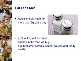 Eat Less Salt
• Adults should have no
more than 6g salt a day

• 75% of the salt we eat is
already in the food we buy
e.g. breakfast cereals, soups, sauces and ready
meals

 