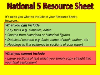 What you can include
• Key facts e.g. statistics, dates
• Quotes from historians or historical figures
• Details of sources e.g. facts, name of book, author, etc
• Headings to link evidence to sections of your report
What you cannot include
• Large sections of text which you simply copy straight into
your final assignment
• More than 200 words
It’s up to you what to include in your Resource Sheet,
however…
 