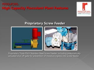 resources    TM




High Capacity Flocculant Plant Features



                    Proprietary Screw Feeder




   Proprietary Triple Pitch Stainless Steel Screw Feeder, including pneumatically
   actuated shut off gate for prevention of moisture ingress into screw feeder.
 