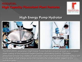 resources      TM




High Capacity Flocculant Plant Features


                         High Energy Pump Hydrator




The RESOURCES proprietary High Energy Pump Hydrator ensures an even and complete
                    TM



water coating of the individual reagent particles, eliminating clotting. The water
pressurized annular ring creates an even water curtain over the entire hydrator surface with
no dry areas. A high energy pump then transfers the initially wetted reagent to the
hydration tanks.
 