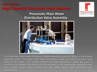 resources     TM




High Capacity Flocculant Plant Features
                       Pneumatic Main Water
                    Distribution Valve Assembly




 The Pneumatic Main Water Distribution Valve Assembly is used for filling of the primary
 sequence tanks. The larger main water distribution valves are used to achieve rapid
 filling of the tanks. The smaller wetted flocculant distribution valves are used to
 introduce the wetted flocculant from the hydrator to the appropriate sequence tank.
 The compact single point location of the valves allows easy inspection and
 maintenance.
 