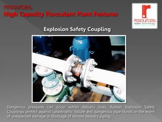 resources     TM




High Capacity Flocculant Plant Features

                      Explosion Safety Coupling




 Dangerous pressures can occur within delivery lines. Rubber Explosion Safety
 Couplings protect against catastrophic failure and dangerous pipe bursts in the event
 of unexpected damage or blockage of remote delivery piping.
 