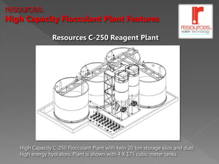 resources   TM




High Capacity Flocculant Plant Features

                 Resources C-250 Reagent Plant




   High Capacity C-250 Flocculant Plant with twin 20 ton storage silos and duel
   high energy hydrators. Plant is shown with 4 X 175 cubic meter tanks.
 