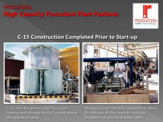 resources      TM




High Capacity Flocculant Plant Features


       C-15 Construction Completed Prior to Start-up




 C-15 with the an enclosed flocculant         Multiple pump manifold assembly to allow
 loading and storage facility located above   for delivery of flocculant to multiple
 the sequence tanks.                          thickeners at various dosage rates.
 