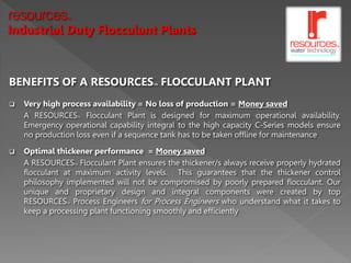 resources      TM



Industrial Duty Flocculant Plants



BENEFITS OF A RESOURCES FLOCCULANT PLANT
                                      TM




   Very high process availability = No loss of production = Money saved
    A RESOURCES Flocculant Plant is designed for maximum operational availability.
                     TM


    Emergency operational capability integral to the high capacity C-Series models ensure
    no production loss even if a sequence tank has to be taken offline for maintenance

   Optimal thickener performance = Money saved
    A RESOURCES Flocculant Plant ensures the thickener/s always receive properly hydrated
                    TM


    flocculant at maximum activity levels. This guarantees that the thickener control
    philosophy implemented will not be compromised by poorly prepared flocculant. Our
    unique and proprietary design and integral components were created by top
    RESOURCES Process Engineers for Process Engineers who understand what it takes to
               TM


    keep a processing plant functioning smoothly and efficiently
 