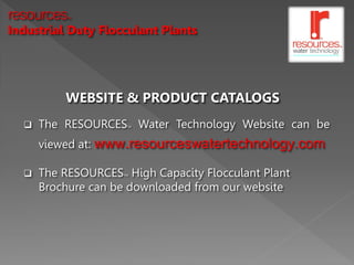 resources  TM




Industrial Duty Flocculant Plants




           WEBSITE & PRODUCT CATALOGS
     The RESOURCES Water Technology Website can be
                        TM




      viewed at:   www.resourceswatertechnology.com
     The RESOURCES High Capacity Flocculant Plant
                       TM



      Brochure can be downloaded from our website
 