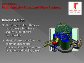resources   TM




High Capacity Flocculant Plant Features



Unique Design
   The design utilizes three or
    more tanks which have
    sequential rotational
    functionality
   Identical tank capacities with
    common mechanical
    characteristics to act as mixing,
    hydration and dosing tanks
 