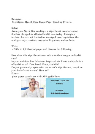 Resource:
Significant Health Care Event Paper Grading Criteria
Select
,from your Week One readings, a significant event or aspect
that has changed or affected health care today. Examples
include, but are not limited to, managed care, capitation, the
multiple-payer system, excessive litigation, and so forth.
Write
a 700- to 1,050-word paper and discuss the following:
How does this significant event relate to the changes on health
care?
In your opinion, has this event impacted the historical evolution
of health care? If so, how? If not, could it?
Do you personally agree with the event’s significance, based on
your beliefs and values? How so?
Format
your paper consistent with APA guidelines
 