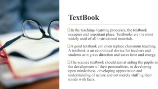 TextBook
In the teaching- learning processes, the textbook
occupies and important place. Textbooks are the most
widely used of all instructional materials.
A good textbook can even replace classroom teaching.
A textbook is an economical device for teachers and
students as it gives direction and saves time and energy.
The science textbook should aim at aiding the pupils in
the development of their personalities, in developing
open mindedness, developing appreciation and
understanding of nature and not merely stuffing their
minds with facts.
 