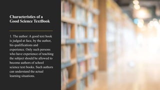 Characteristics of a
Good Science TextBook
1. The author: A good text book
is judged at face, by the author,
his qualifications and
experience. Only such persons
who have experience of teaching
the subject should be allowed to
become authors of school
science text books. Such authors
can understand the actual
learning situations.
 