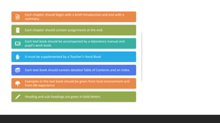 Each chapter should begin with a brief introduction and end with a
summary.
Each chapter should contain assignments at the end.
Each text book should be accompanied by a laboratory manual and
pupil’s work book.
It must be supplemented by a Teacher’s Hand Book
Each text-book should contain detailed Table of Contents and an index.
Examples in the text book should be given from local environment and
from life experience
Heading and sub-headings are given in bold letters.
 