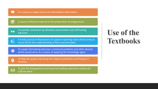 Use of the
Textbooks
It is used as a ready source of authoritative information.
A source of factual material in the preparation of assignments.
To provide motivation by attractive presentation and self testing
exercises.
A handy source of illustrations of superior teaching value which serve as
visual aid for the understanding of facts and principles.
To supply stimulating exercises, numerical problems and other devices
which would serve as a means of applying the knowledge again.
To help the pupils improving the subjects systematic and fixing it in
memory.
To give the biographical and historical reading material to realize the
cultural value.
 