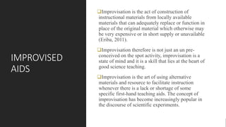 IMPROVISED
AIDS
Improvisation is the act of construction of
instructional materials from locally available
materials that can adequately replace or function in
place of the original material which otherwise may
be very expensive or in short supply or unavailable
(Eriba, 2011).
Improvisation therefore is not just an un pre-
conceived on the spot activity, improvisation is a
state of mind and it is a skill that lies at the heart of
good science teaching.
Improvisation is the art of using alternative
materials and resource to facilitate instruction
whenever there is a lack or shortage of some
specific first-hand teaching aids. The concept of
improvisation has become increasingly popular in
the discourse of scientific experiments.
 