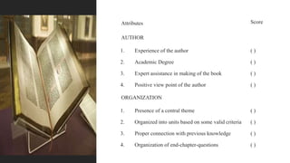 Attributes Score
AUTHOR
1. Experience of the author ( )
2. Academic Degree ( )
3. Expert assistance in making of the book ( )
4. Positive view point of the author ( )
ORGANIZATION
1. Presence of a central theme ( )
2. Organized into units based on some valid criteria ( )
3. Proper connection with previous knowledge ( )
4. Organization of end-chapter-questions ( )
 