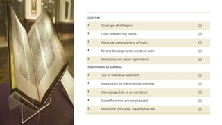 CONTENT
1. Coverage of all topics ( )
2. Cross-referencing topics ( )
3. Historical development of topics ( )
4. Recent developments are dealt with ( )
5. Importance to social significance ( )
PRESENTATION OF MATERIAL
1. Use of inductive approach ( )
2. Importance to the scientific method ( )
3. Interesting style of presentation ( )
4. Scientific terms are emphasized ( )
5. Important principles are emphasized ( )
 