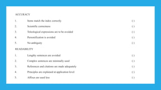 ACCURACY
1. Items match the index correctly ( )
2. Scientific correctness ( )
3. Teleological expressions are to be avoided ( )
4. Personification is avoided ( )
5. No ambiguity ( )
READABILITY
1. Lengthy sentences are avoided ( )
2. Complex sentences are minimally used ( )
3. References and citations are made adequately ( )
4. Principles are explained at application level ( )
5. Affixes are used less ( )
 
