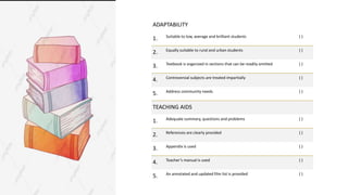 ADAPTABILITY
1. Suitable to low, average and brilliant students ( )
2. Equally suitable to rural and urban students ( )
3. Textbook is organized in sections that can be readily omitted ( )
4. Controversial subjects are treated impartially ( )
5. Address community needs ( )
TEACHING AIDS
1. Adequate summary, questions and problems ( )
2. References are clearly provided ( )
3. Appendix is used ( )
4. Teacher’s manual is used ( )
5. An annotated and updated film list is provided ( )
 