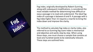Fog index, originally developed by Robert Gunning,
along with subsequent modifications, is considered the
most reliable method for determining how difficult or
easy a passage is to read and understand. The ideal fog
index of a passage is between 8 and 9. A passage with a
fog index higher than 15 requires a rewrite to bring the
index down and improve the clarity.
The method to calculate fog index or clarity index, also
referred to as Gunning fog score index is mechanical
and objective and works step by step. When using
these steps, one must choose a sample that contains at
least one hundred words to be statistically relevant.
These steps are outlined here.
 