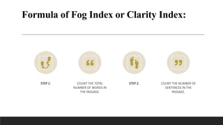 Formula of Fog Index or Clarity Index:
STEP 1: COUNT THE TOTAL
NUMBER OF WORDS IN
THE PASSAGE.
STEP 2: COUNT THE NUMBER OF
SENTENCES IN THE
PASSAGE.
 