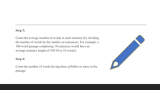 Step 3:
Count the average number of words in each sentence (by dividing
the number of words by the number of sentences). For example, a
100-word passage comprising 10 sentences would have an
average sentence length of 100/10 or 10 words).
Step 4:
Count the number of words having three syllables or more in the
passage.
 