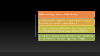 While calculating, do not add the following:
a. Words that are capitalized (such as proper nouns, e.g..
Bangalore, Minneapolis, Jawaharlal, etc.)
b. Words that are a combination of short easy words such
as undertake, bookkeeping, anyone and multinational.
c. Verb forms whose number of syllables have increased by
by the addition of -ed, -es or -ing) such as credited.
 